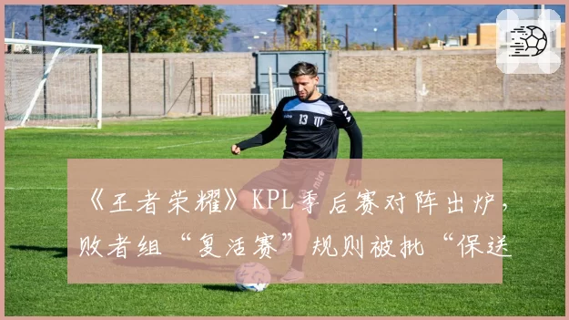 《王者荣耀》KPL季后赛对阵出炉，败者组“复活赛”规则被批“保送强队”