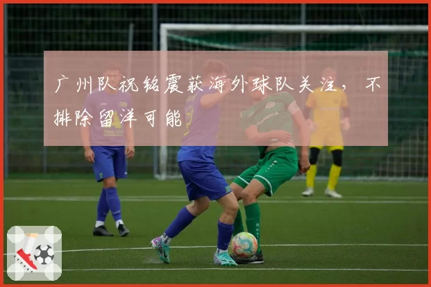 广州队祝铭震获海外球队关注，不排除留洋可能