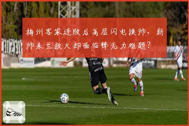 梅州客家连败后高层闪电换帅，新帅米兰救火却面临锋无力难题？