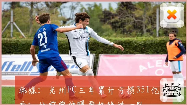 韩媒:光州FC三年累计亏损351亿韩元;此前曾被曝要收钱进一队