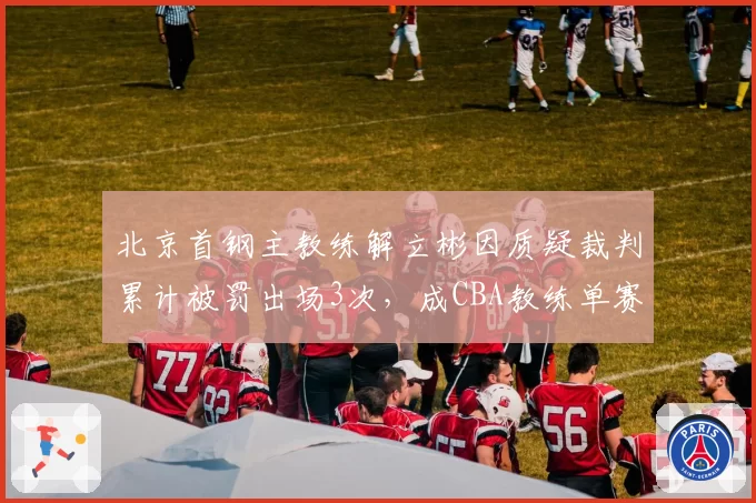 北京首钢主教练解立彬因质疑裁判累计被罚出场3次，成CBA教练单赛季被逐次数榜首
