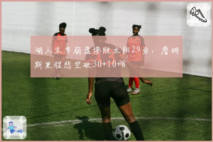 湖人末节崩盘惨败太阳29分,詹姆斯里程悲空砍30+10+8