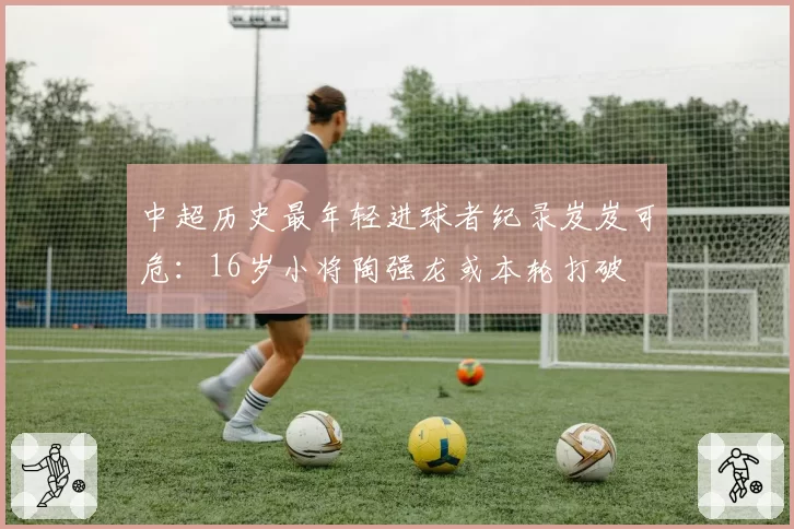 中超历史最年轻进球者纪录岌岌可危:16岁小将陶强龙或本轮打破