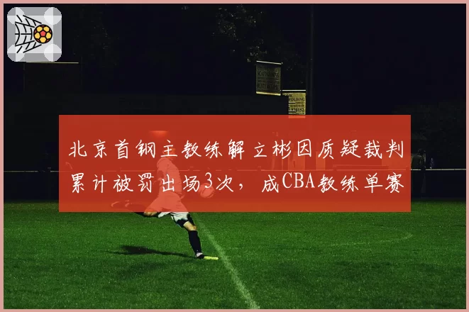 北京首钢主教练解立彬因质疑裁判累计被罚出场3次，成CBA教练单赛季被逐次数榜首