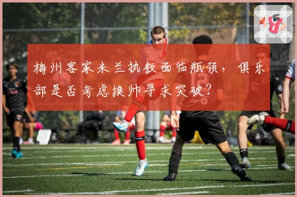 梅州客家米兰执教面临瓶颈,俱乐部是否考虑换帅寻求突破?