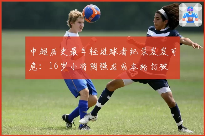 中超历史最年轻进球者纪录岌岌可危：16岁小将陶强龙或本轮打破