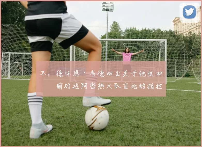 不,德怀恩·韦德回击关于他收回之前对迈阿密热火队言论的指控