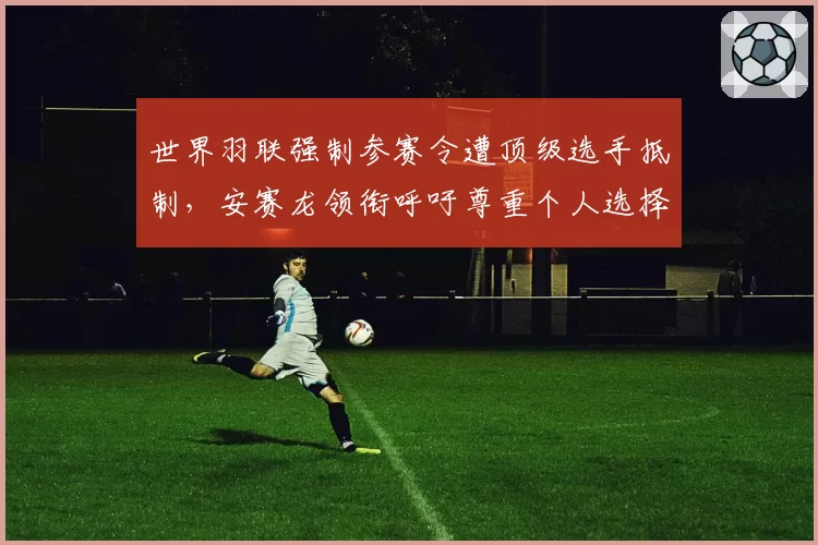 世界羽联强制参赛令遭顶级选手抵制，安赛龙领衔呼吁尊重个人选择