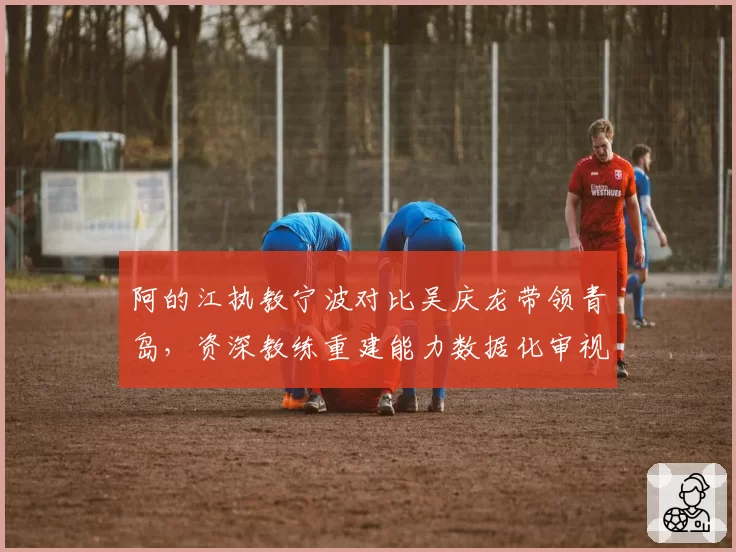 阿的江执教宁波对比吴庆龙带领青岛，资深教练重建能力数据化审视
