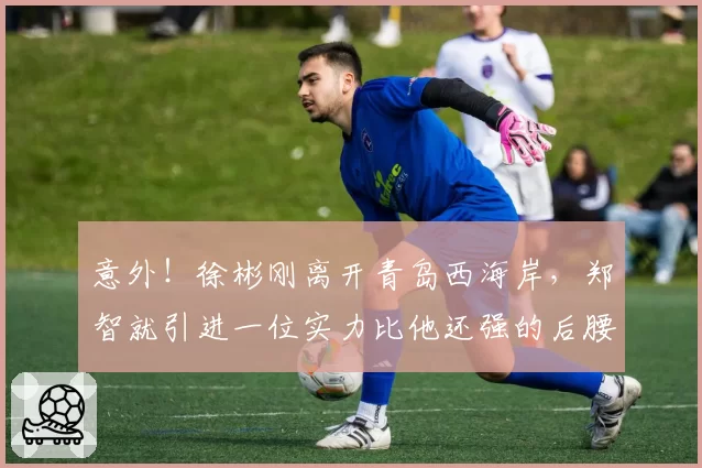 意外！徐彬刚离开青岛西海岸，郑智就引进一位实力比他还强的后腰