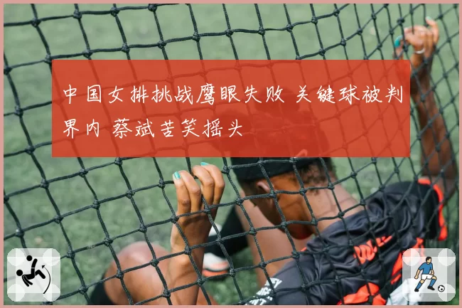 中国女排挑战鹰眼失败 关键球被判界内 蔡斌苦笑摇头