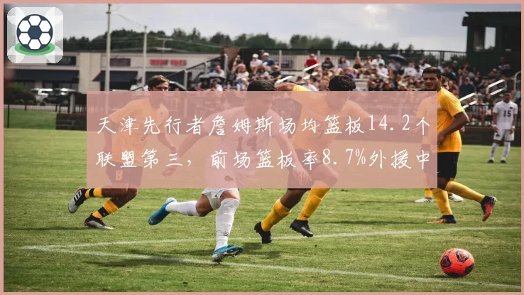 天津先行者詹姆斯场均篮板14.2个联盟第三,前场篮板率8.7%外援中最高