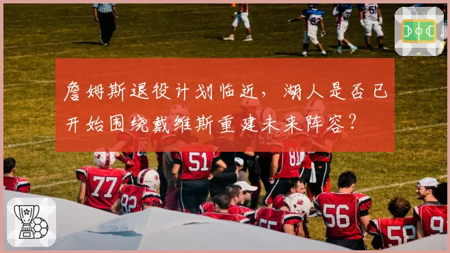 詹姆斯退役计划临近，湖人是否已开始围绕戴维斯重建未来阵容？