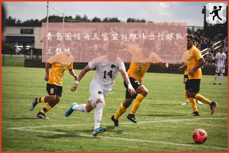 青岛国信海天官宣刘维伟出任球队主教练