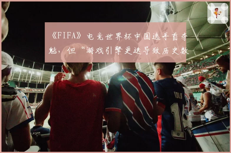 《FIFA》电竞世界杯中国选手首夺魁,但“游戏引擎更迭导致历史数据无法横向对比”引深思