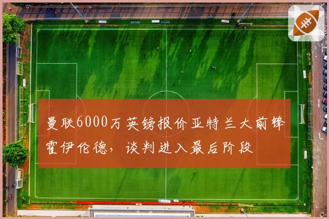 曼联6000万英镑报价亚特兰大前锋霍伊伦德，谈判进入最后阶段