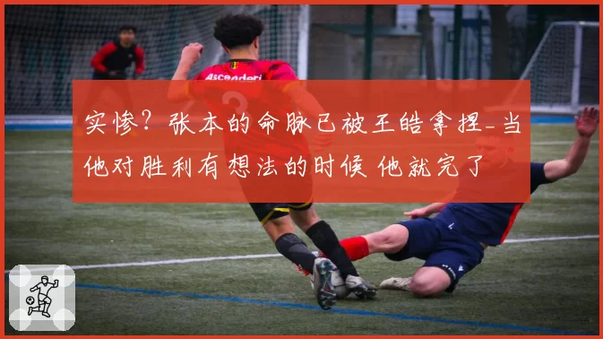 实惨？张本的命脉已被王皓拿捏_当他对胜利有想法的时候 他就完了