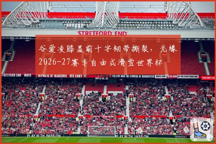 谷爱凌膝盖前十字韧带撕裂,无缘2026-27赛季自由式滑雪世界杯