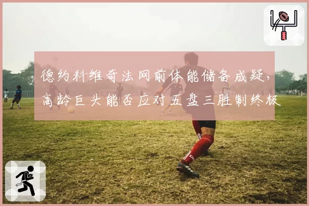 德约科维奇法网前体能储备成疑，高龄巨头能否应对五盘三胜制终极考验？