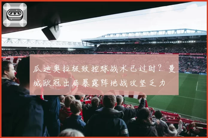 瓜迪奥拉极致控球战术已过时？曼城欧冠出局暴露阵地战攻坚乏力