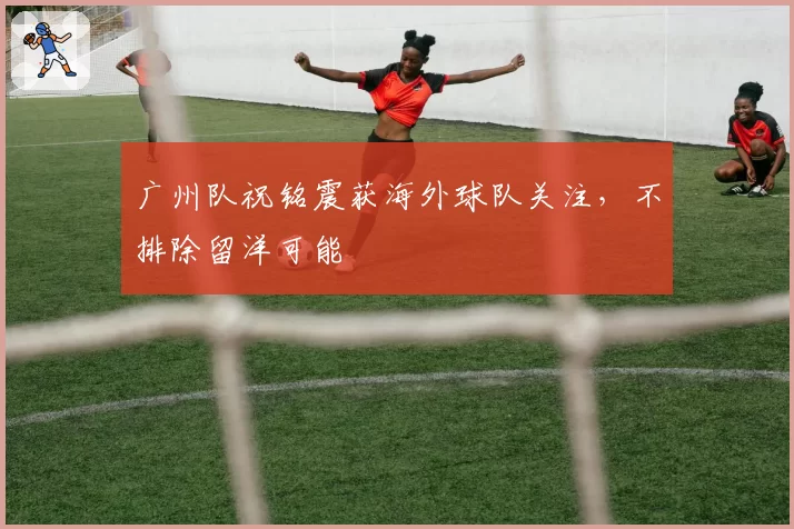 广州队祝铭震获海外球队关注，不排除留洋可能