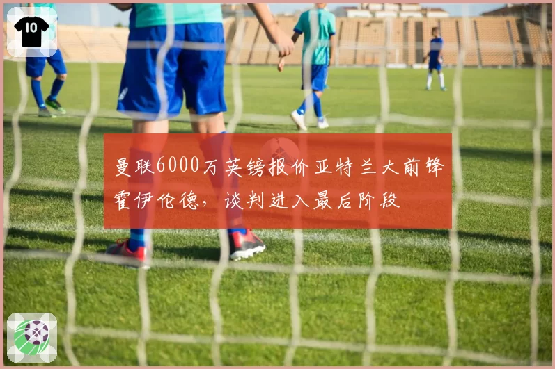 曼联6000万英镑报价亚特兰大前锋霍伊伦德，谈判进入最后阶段