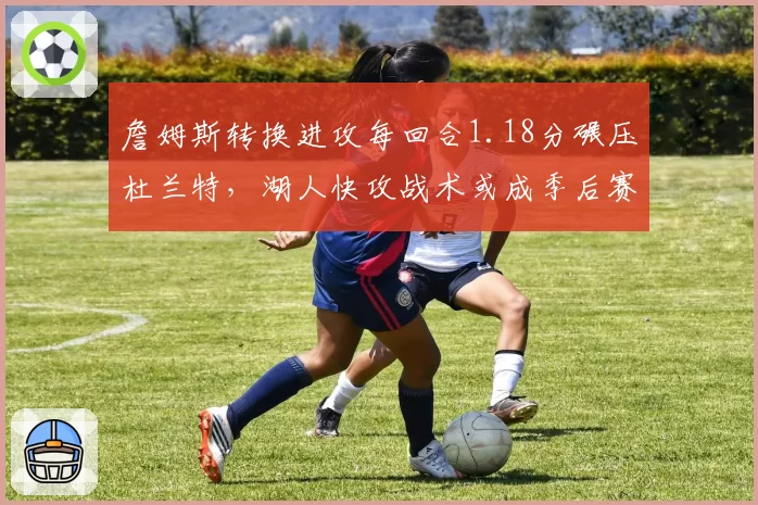 詹姆斯转换进攻每回合1.18分碾压杜兰特，湖人快攻战术或成季后赛杀手锏