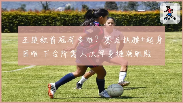 王楚钦首冠有多难?赛后扶腰+起身困难 下台阶需人扶浑身缠满肌贴