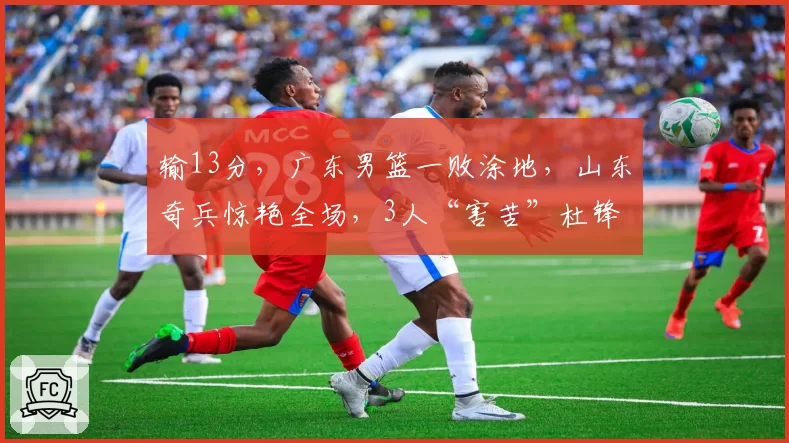 输13分，广东男篮一败涂地，山东奇兵惊艳全场，3人“害苦”杜锋