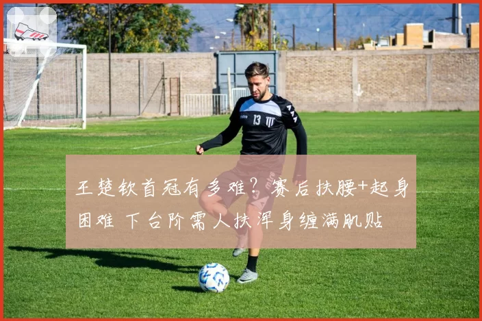 王楚钦首冠有多难？赛后扶腰+起身困难 下台阶需人扶浑身缠满肌贴