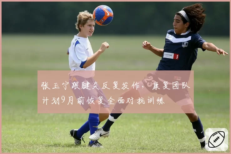 张玉宁跟腱炎反复发作，康复团队计划9月前恢复全面对抗训练