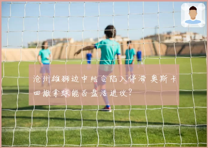 沧州雄狮边中结合陷入停滞 奥斯卡回撤拿球能否盘活进攻？