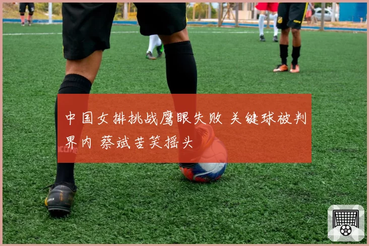 中国女排挑战鹰眼失败 关键球被判界内 蔡斌苦笑摇头
