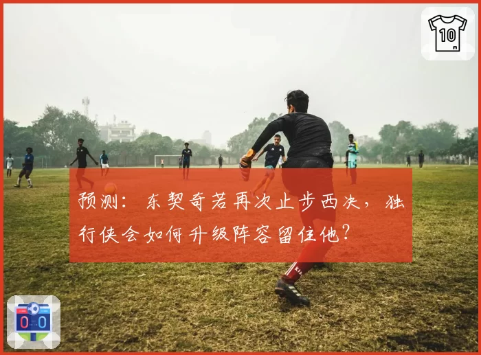 预测:东契奇若再次止步西决,独行侠会如何升级阵容留住他?