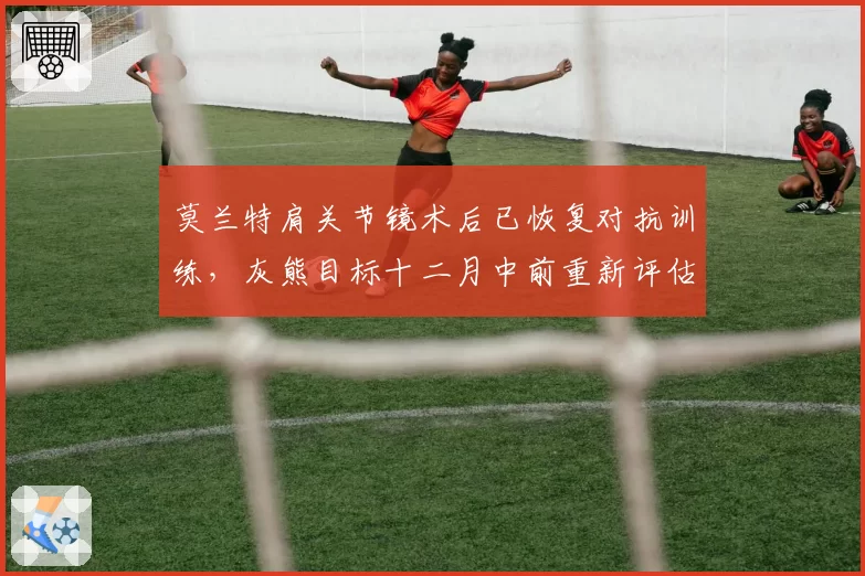 莫兰特肩关节镜术后已恢复对抗训练，灰熊目标十二月中前重新评估上场资格