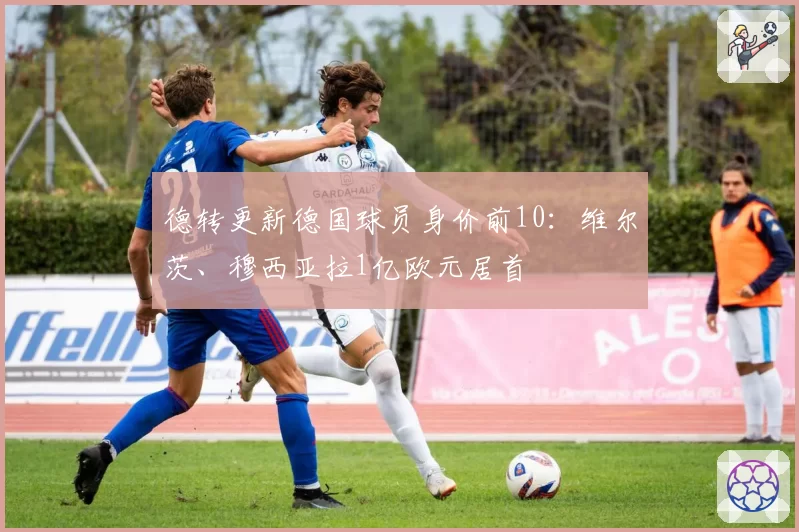 德转更新德国球员身价前10：维尔茨、穆西亚拉1亿欧元居首