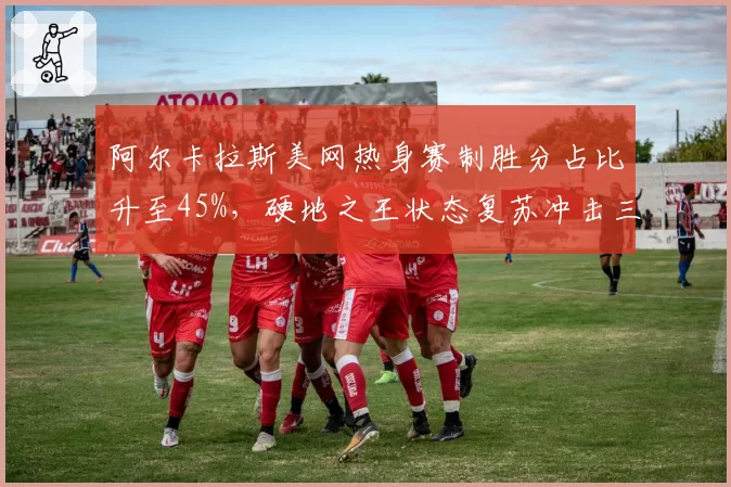 阿尔卡拉斯美网热身赛制胜分占比升至45%，硬地之王状态复苏冲击三连冠