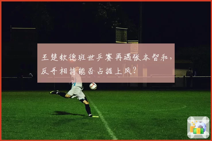 王楚钦德班世乒赛再遇张本智和,反手相持能否占据上风?