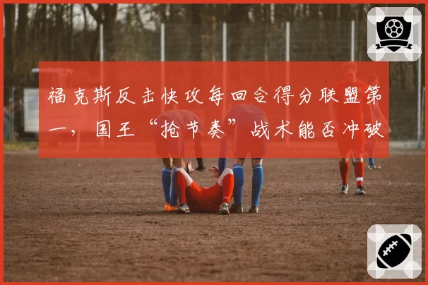 福克斯反击快攻每回合得分联盟第一，国王“抢节奏”战术能否冲破首轮？