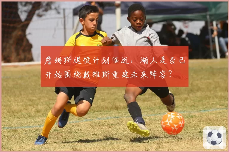 詹姆斯退役计划临近，湖人是否已开始围绕戴维斯重建未来阵容？