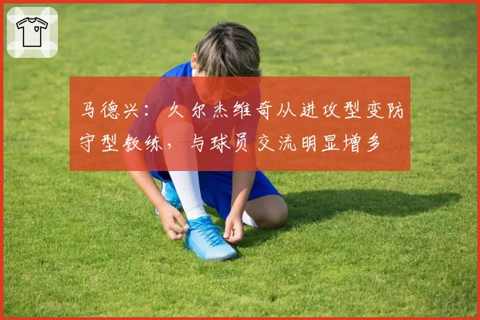 马德兴：久尔杰维奇从进攻型变防守型教练，与球员交流明显增多