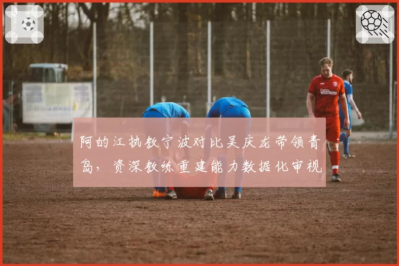 阿的江执教宁波对比吴庆龙带领青岛，资深教练重建能力数据化审视