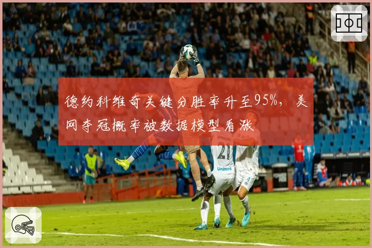 德约科维奇关键分胜率升至95%，美网夺冠概率被数据模型看涨