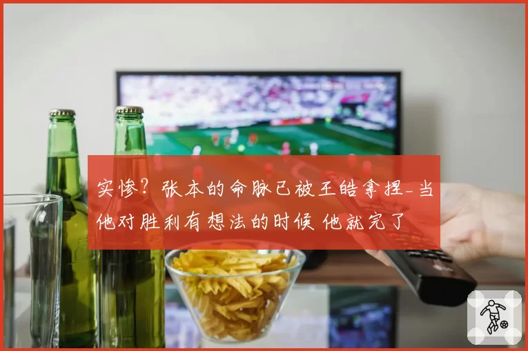 实惨？张本的命脉已被王皓拿捏_当他对胜利有想法的时候 他就完了