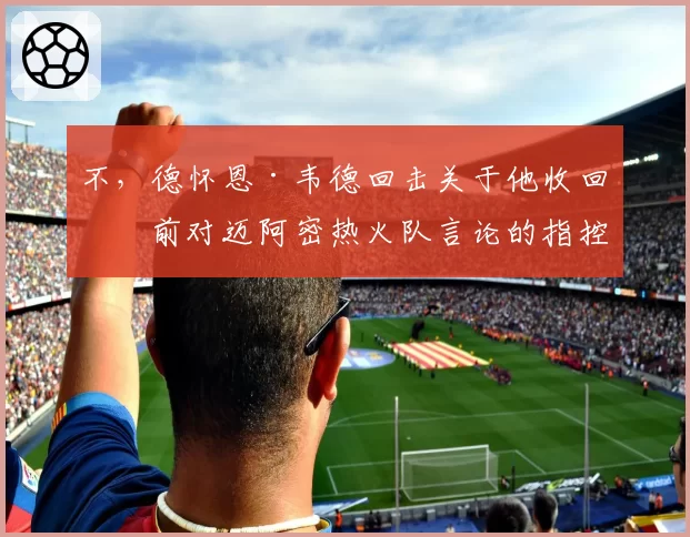不,德怀恩·韦德回击关于他收回之前对迈阿密热火队言论的指控