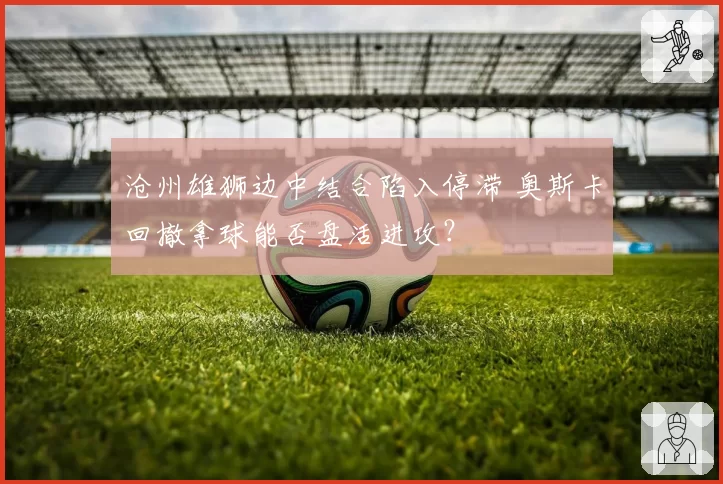 沧州雄狮边中结合陷入停滞 奥斯卡回撤拿球能否盘活进攻？