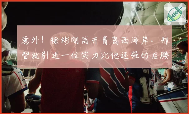 意外！徐彬刚离开青岛西海岸，郑智就引进一位实力比他还强的后腰