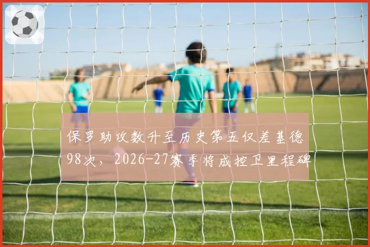 保罗助攻数升至历史第五仅差基德98次，2026-27赛季将成控卫里程碑之年