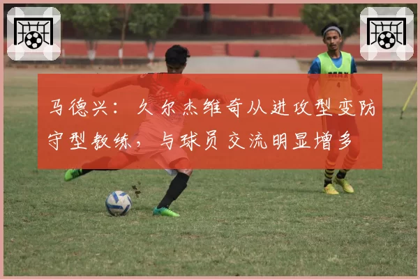 马德兴：久尔杰维奇从进攻型变防守型教练，与球员交流明显增多