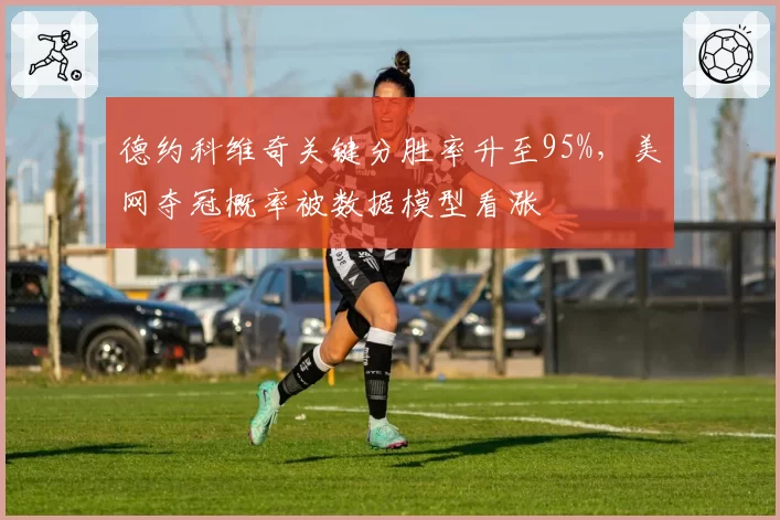 德约科维奇关键分胜率升至95%，美网夺冠概率被数据模型看涨